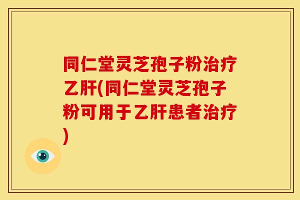 同仁堂灵芝孢子粉治疗乙肝(同仁堂灵芝孢子粉可用于乙肝患者治疗)