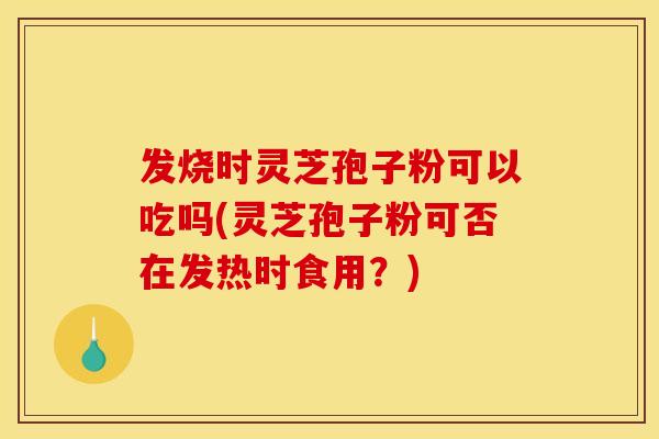 发烧时灵芝孢子粉可以吃吗(灵芝孢子粉可否在发热时食用?)