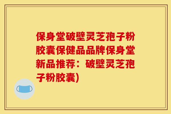 保身堂破壁灵芝孢子粉胶囊保健品品牌保身堂新品推荐：破壁灵芝孢子粉胶囊)