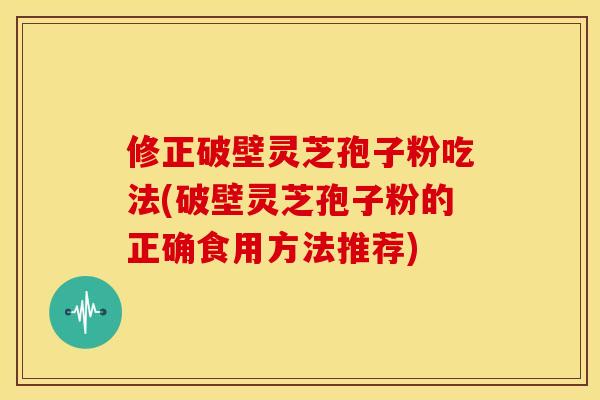 修正破壁灵芝孢子粉吃法(破壁灵芝孢子粉的正确食用方法推荐)