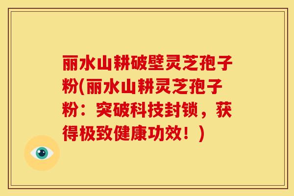 丽水山耕破壁灵芝孢子粉(丽水山耕灵芝孢子粉：突破科技封锁，获得极致健康功效！)