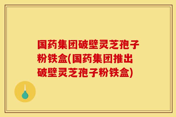 国药集团破壁灵芝孢子粉铁盒(国药集团推出破壁灵芝孢子粉铁盒)
