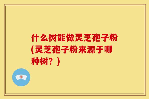 什么树能做灵芝孢子粉(灵芝孢子粉来源于哪种树?)