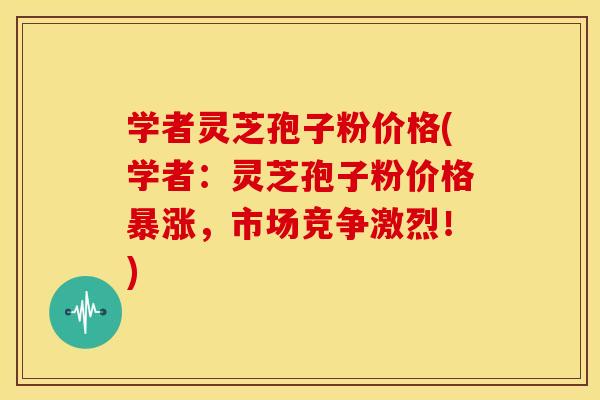 学者灵芝孢子粉价格(学者:灵芝孢子粉价格暴涨,市场竞争激烈!)
