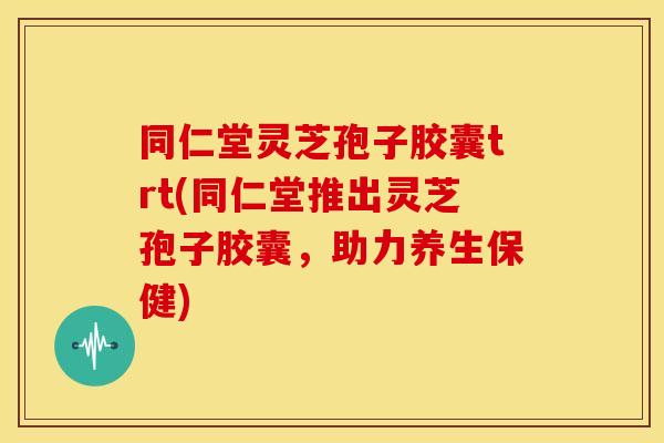 同仁堂灵芝孢子胶囊trt(同仁堂推出灵芝孢子胶囊,助力养生保健)
