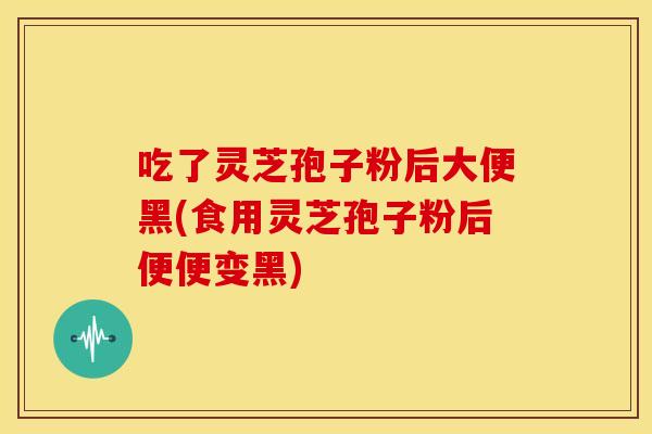 吃了灵芝孢子粉后大便黑(食用灵芝孢子粉后便便变黑)