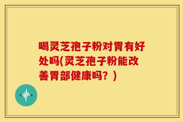 喝灵芝孢子粉对胃有好处吗(灵芝孢子粉能改善胃部健康吗?)
