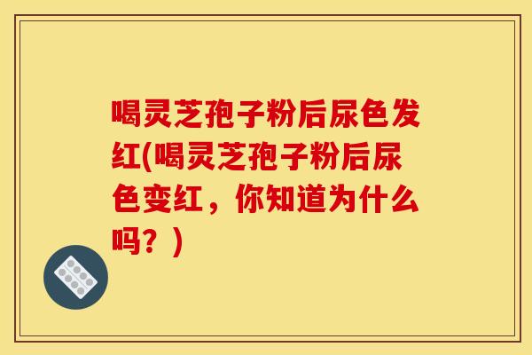 喝灵芝孢子粉后尿色发红(喝灵芝孢子粉后尿色变红,你知道为什么吗?)
