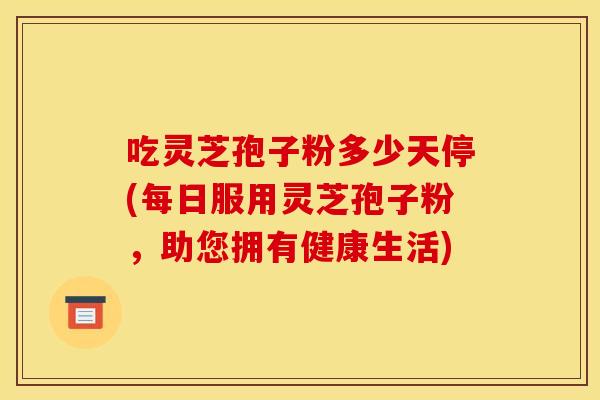 吃灵芝孢子粉多少天停(每日服用灵芝孢子粉,助您拥有健康生活)