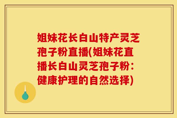 姐妹花长白山特产灵芝孢子粉直播(姐妹花直播长白山灵芝孢子粉:健康护理的自然选择)