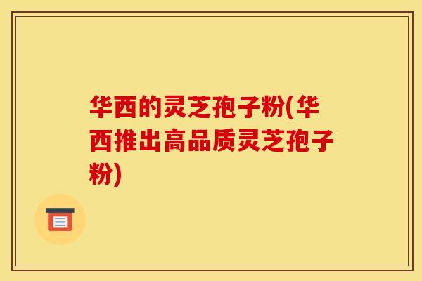 华西的灵芝孢子粉(华西推出高品质灵芝孢子粉)