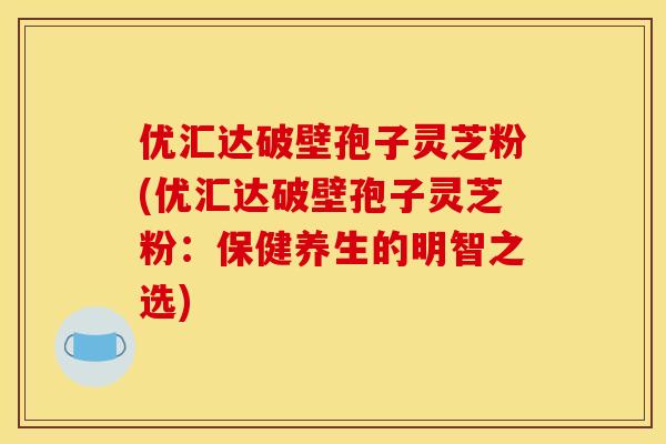 优汇达破壁孢子灵芝粉(优汇达破壁孢子灵芝粉:保健养生的明智之选)