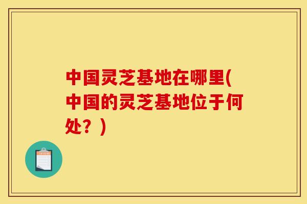 中国灵芝基地在哪里(中国的灵芝基地位于何处?)