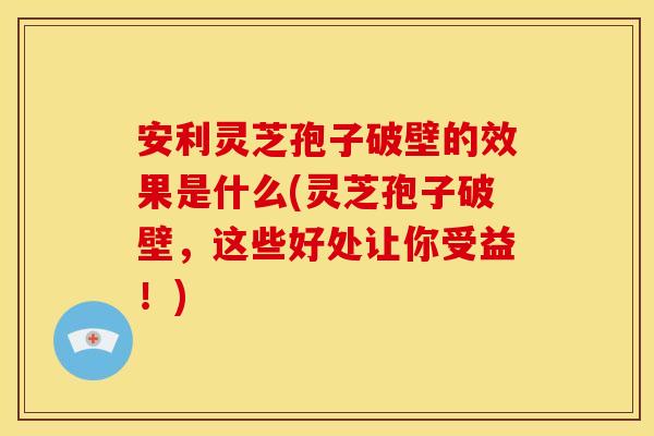 安利灵芝孢子破壁的效果是什么(灵芝孢子破壁,这些好处让你受益!)