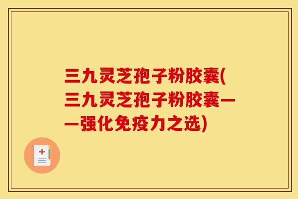 三九灵芝孢子粉胶囊(三九灵芝孢子粉胶囊——强化免疫力之选)