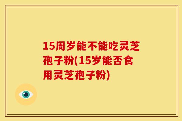15周岁能不能吃灵芝孢子粉(15岁能否食用灵芝孢子粉)