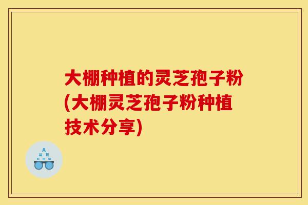 大棚种植的灵芝孢子粉(大棚灵芝孢子粉种植技术分享)
