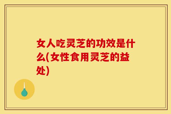 女人吃灵芝的功效是什么(女性食用灵芝的益处)