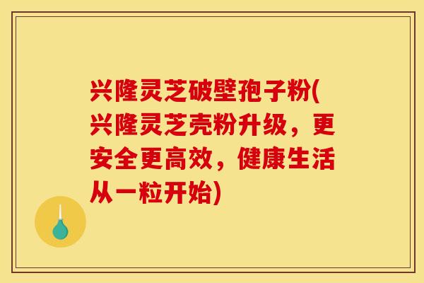 兴隆灵芝破壁孢子粉(兴隆灵芝壳粉升级，更安全更高效，健康生活从一粒开始)