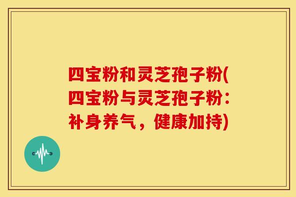 四宝粉和灵芝孢子粉(四宝粉与灵芝孢子粉：补身养气，健康加持)