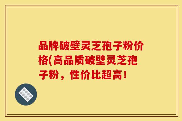 品牌破壁灵芝孢子粉价格(高品质破壁灵芝孢子粉,性价比超高!