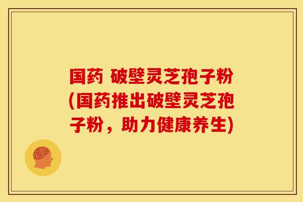 国药 破壁灵芝孢子粉(国药推出破壁灵芝孢子粉,助力健康养生)