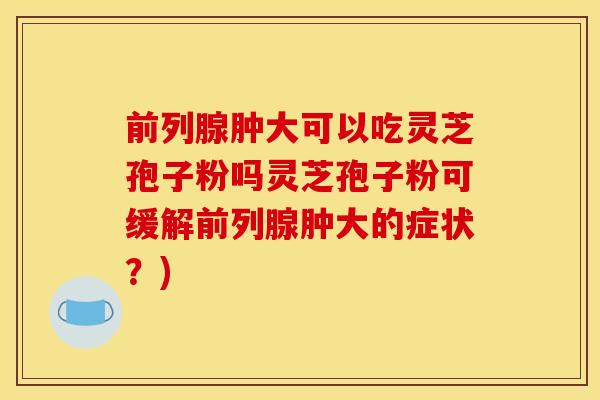 前列腺肿大可以吃灵芝孢子粉吗灵芝孢子粉可缓解前列腺肿大的症状?)
