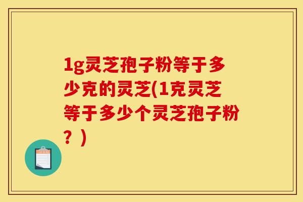 1g灵芝孢子粉等于多少克的灵芝(1克灵芝等于多少个灵芝孢子粉?)