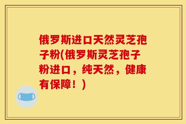俄罗斯进口天然灵芝孢子粉(俄罗斯灵芝孢子粉进口,纯天然,健康有保障!)
