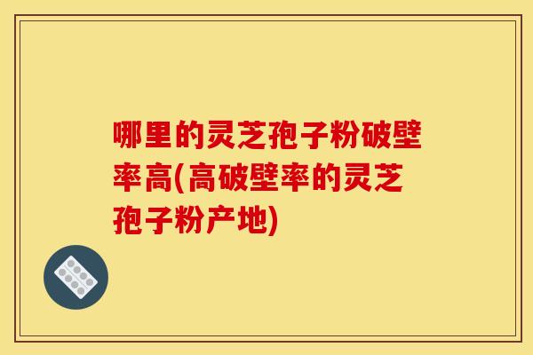 哪里的灵芝孢子粉破壁率高(高破壁率的灵芝孢子粉产地)