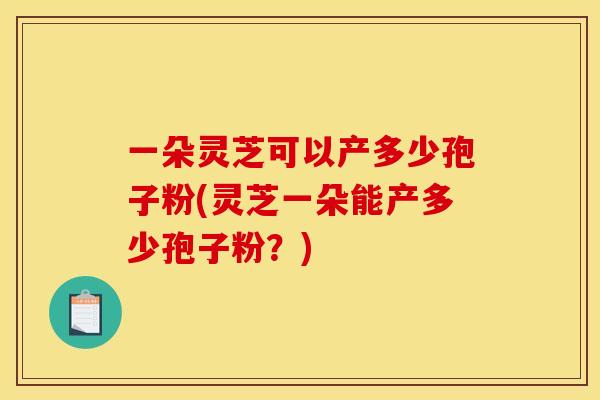 一朵灵芝可以产多少孢子粉(灵芝一朵能产多少孢子粉？)