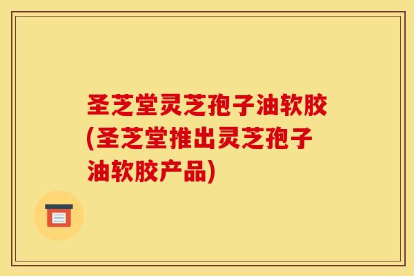 圣芝堂灵芝孢子油软胶(圣芝堂推出灵芝孢子油软胶产品)