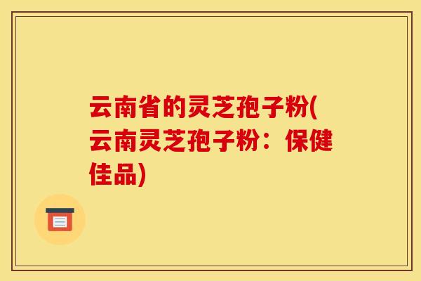 云南省的灵芝孢子粉(云南灵芝孢子粉：保健佳品)