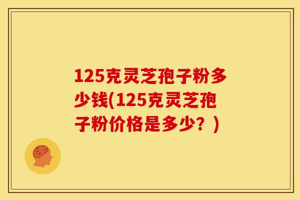125克灵芝孢子粉多少钱(125克灵芝孢子粉价格是多少？)