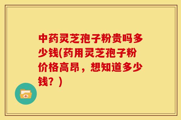 中药灵芝孢子粉贵吗多少钱(药用灵芝孢子粉价格高昂,想知道多少钱?)