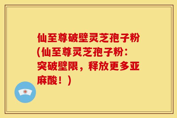 仙至尊破壁灵芝孢子粉(仙至尊灵芝孢子粉:突破壁限,释放更多亚麻酸!)