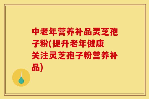 中老年营养补品灵芝孢子粉(提升老年健康 关注灵芝孢子粉营养补品)