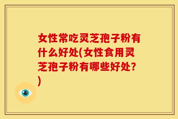 女性常吃灵芝孢子粉有什么好处(女性食用灵芝孢子粉有哪些好处?)