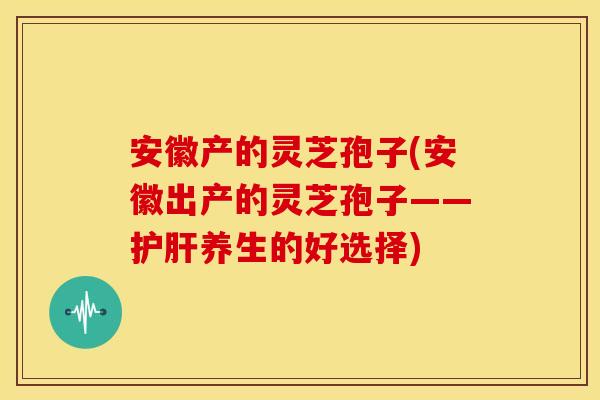 安徽产的灵芝孢子(安徽出产的灵芝孢子——护肝养生的好选择)