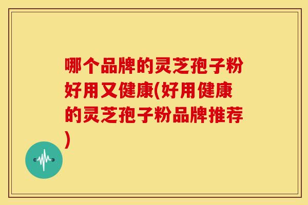 哪个品牌的灵芝孢子粉好用又健康(好用健康的灵芝孢子粉品牌推荐)