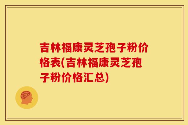 吉林福康灵芝孢子粉价格表(吉林福康灵芝孢子粉价格汇总)