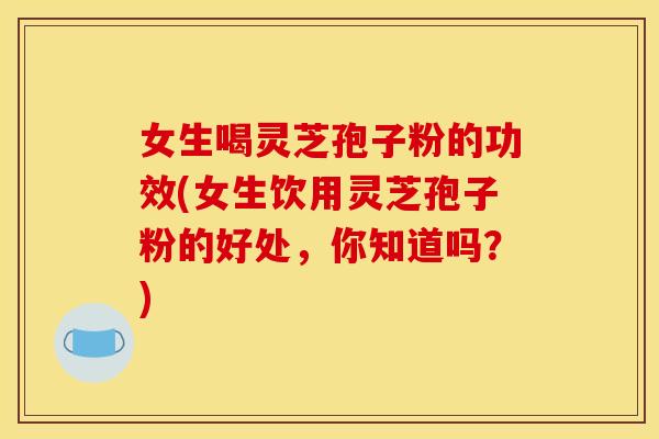 女生喝灵芝孢子粉的功效(女生饮用灵芝孢子粉的好处，你知道吗？)