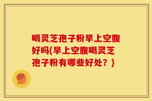喝灵芝孢子粉早上空腹好吗(早上空腹喝灵芝孢子粉有哪些好处?)