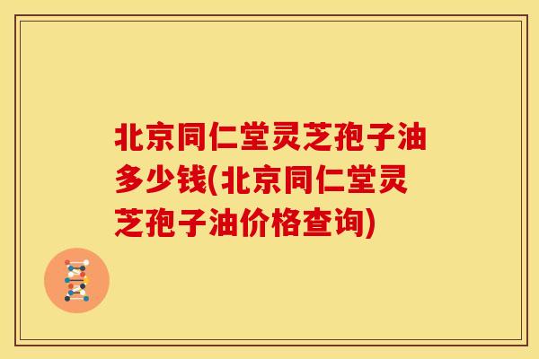 北京同仁堂灵芝孢子油多少钱(北京同仁堂灵芝孢子油价格查询)