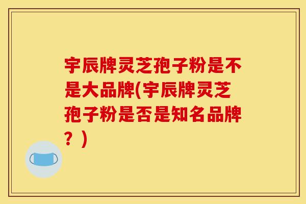 宇辰牌灵芝孢子粉是不是大品牌(宇辰牌灵芝孢子粉是否是知名品牌?)