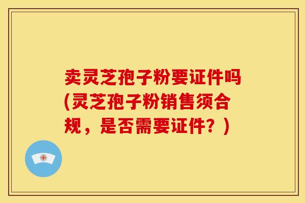 卖灵芝孢子粉要证件吗(灵芝孢子粉销售须合规,是否需要证件?)