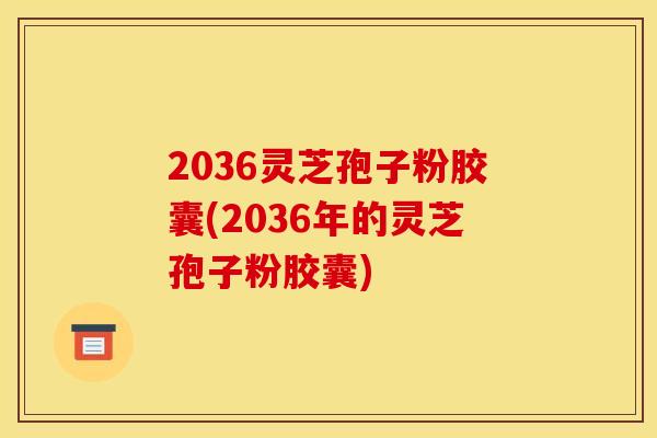 2036灵芝孢子粉胶囊(2036年的灵芝孢子粉胶囊)