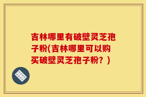 吉林哪里有破壁灵芝孢子粉(吉林哪里可以购买破壁灵芝孢子粉?)