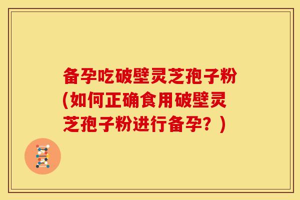备孕吃破壁灵芝孢子粉(如何正确食用破壁灵芝孢子粉进行备孕?)
