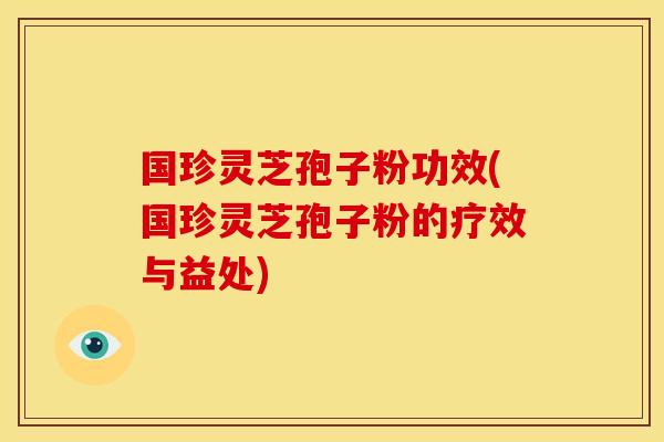 国珍灵芝孢子粉功效(国珍灵芝孢子粉的疗效与益处)